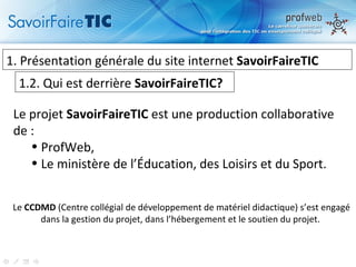 1.  Présentation générale du site internet  SavoirFaireTIC 1.2. Qui est derrière  SavoirFaireTIC? Le projet  SavoirFaireTIC  est une production collaborative de : ProfWeb, Le ministère de l’Éducation, des Loisirs et du Sport.  Le  CCDMD  (Centre collégial de développement de matériel didactique) s’est engagé dans la gestion du projet, dans l’hébergement et le soutien du projet.  