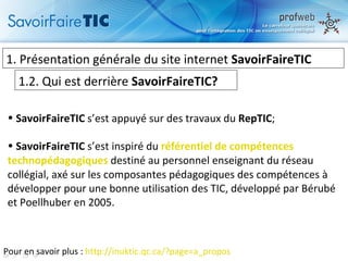 1.  Présentation générale du site internet  SavoirFaireTIC 1.2. Qui est derrière  SavoirFaireTIC? Pour en savoir plus :  http://inuktic.qc.ca/?page=a_propos   SavoirFaireTIC  s’est appuyé sur des travaux du  RepTIC ; SavoirFaireTIC  s’est inspiré du  référentiel de compétences  technopédagogiques   destiné au personnel enseignant du réseau collégial,  axé sur les composantes pédagogiques des compétences à développer pour une bonne utilisation des TIC,  développé par Bérubé et Poellhuber en 2005.  