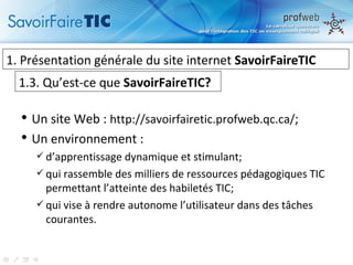 Un site Web :  http://savoirfairetic.profweb.qc.ca/ ; Un environnement :  d’apprentissage dynamique et stimulant; qui rassemble des milliers de ressources pédagogiques TIC permettant l’atteinte des habiletés TIC; qui vise à rendre autonome l’utilisateur dans des tâches courantes. 1.  Présentation générale du site internet  SavoirFaireTIC 1.3. Qu’est-ce que  SavoirFaireTIC? 