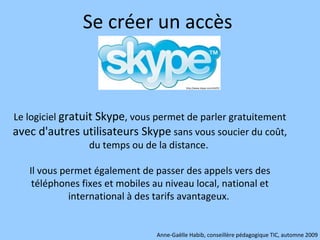Se créer un accès  Le logiciel  gratuit Skype , vous permet de parler gratuitement  avec d'autres utilisateurs Skype  sans vous soucier du coût, du temps ou de la distance.  Il vous permet également de passer des appels vers des téléphones fixes et mobiles au niveau local, national et international à des tarifs avantageux.  Anne-Gaëlle Habib, conseillère pédagogique TIC, automne 2009 http://www.skype.com/intl/fr/ 