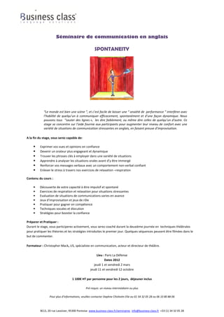 Séminaire de communication en anglais

                                                     SPONTANEITY




            “Le monde est bien une scène ”, et c’est facile de laisser une “ anxiété de performance ” interférer avec
            l’habilité de quelqu’un à communiquer efficacement, spontanément et d’une façon dynamique. Nous
            pouvons tous “sauter des lignes », les dire faiblement, ou même dire celles de quelqu’un d’autre. Ce
            stage se concentre sur l’aide fournie aux participants pour augmenter leur niveau de confort avec une
            variété de situations de communication stressantes en anglais, en faisant preuve d’improvisation.

A la fin du stage, vous serez capable de:

    •    Exprimer vos vues et opinions en confiance
    •    Devenir un orateur plus engageant et dynamique
    •    Trouver les phrases clés à employer dans une variété de situations
    •    Apprendre à analyser les situations orales avant d’y être immergé
    •    Renforcer vos messages verbaux avec un comportement non-verbal confiant
    •    Enlever le stress à travers nos exercices de relaxation –respiration

Contenu du cours :

    •    Découverte de votre capacité à être impulsif et spontané
    •    Exercices de respiration et relaxation pour situations stressantes
    •    Evaluation de situations de communications varies en avance
    •    Jeux d’improvisation et jeux de rôle
    •    Pratiquer pour gagner en compétence
    •    Techniques vocales et élocution
    •    Stratégies pour booster la confiance

Préparer et Pratiquer :
Durant le stage, vous participerez activement, vous serez coaché durant la deuxième journée en techniques théâtrales
pour pratiquer les théories et les stratégies introduites le premier jour. Quelques séquences peuvent être filmées dans le
but de commenter.

Formateur : Christopher Mack, US, spécialiste en communication, acteur et directeur de théâtre.

                                                      Lieu : Paris La Défense
                                                            Dates 2012
                                                    jeudi 1 et vendredi 2 mars
                                                 jeudi 11 et vendredi 12 octobre

                                   1 100€ HT par personne pour les 2 jours, déjeuner inclus

                                              Pré-requis: un niveau intermédiaire ou plus

                 Pour plus d’informations, veuillez contacter Daphne Chisholm-Elie au 01 34 32 05 28 ou 06 10 80 88 06



          BCLS, 20 rue Lavoisier, 95300 Pontoise www.business-class.fr/seminaires info@business-class.fr +33 (1) 34 32 05 28
 