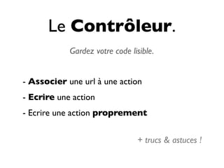 Le Contrôleur.
            Gardez votre code lisible.


- Associer une url à une action
- Ecrire une action
- Ecrire une action proprement


                                + trucs & astuces !
 