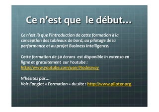 Ce	
  n’est	
  que	
  	
  le	
  début…	
  
Ce	
  n’est	
  là	
  que	
  l’introduction	
  de	
  cette	
  formation	
  à	
  la	
  
conception	
  des	
  tableaux	
  de	
  bord,	
  au	
  pilotage	
  de	
  la	
  
performance	
  et	
  au	
  projet	
  Business	
  Intelligence.	
  
	
  
Cette	
  formation	
  de	
  50	
  écrans	
  	
  est	
  disponible	
  in	
  extenso	
  en	
  
ligne	
  et	
  gratuitement	
  	
  sur	
  Youtube	
  :	
  	
  
http://www.youtube.com/user/Nodesway	
  
	
  
N’hésitez	
  pas…	
  
Voir	
  l’onglet	
  «	
  Vidéo	
  »	
  du	
  site	
  :	
  http://www.piloter.org	
  
	
  
	
  
 