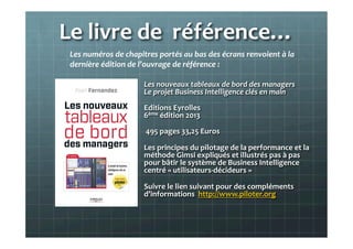 Le	
  livre	
  de	
  	
  référence…	
  	
  
Les	
  nouveaux	
  tableaux	
  de	
  bord	
  des	
  managers	
  
Le	
  projet	
  Business	
  Intelligence	
  clés	
  en	
  main	
  
Editions	
  Eyrolles	
  	
  
6ème	
  édition	
  2013	
  
	
  495	
  pages	
  33,25	
  Euros	
  
Les	
  principes	
  du	
  pilotage	
  de	
  la	
  performance	
  et	
  la	
  	
  
méthode	
  Gimsi	
  expliqués	
  et	
  illustrés	
  pas	
  à	
  pas	
  
pour	
  bâtir	
  le	
  système	
  de	
  Business	
  Intelligence	
  
centré	
  «	
  utilisateurs-­‐décideurs	
  »	
  
Suivre	
  le	
  lien	
  suivant	
  pour	
  des	
  compléments	
  
d’informations	
  	
  http://www.piloter.org	
  
	
  
Les	
  numéros	
  de	
  chapitres	
  portés	
  au	
  bas	
  des	
  écrans	
  renvoient	
  à	
  la	
  
dernière	
  édition	
  de	
  l’ouvrage	
  de	
  référence	
  :	
  	
  
	
  
 