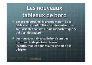 Les	
  nouveaux	
  	
  
tableaux	
  de	
  bord	
  	
  
©Nodesway	
  	
  ©	
  Alain	
  Fernandez	
  
www.piloter.org	
  
!   Encore	
  aujourd’hui,	
  la	
  grande	
  majorité	
  des	
  
tableaux	
  de	
  bord	
  utilisés	
  dans	
  les	
  entreprises	
  
sont	
  orientés	
  constat	
  :	
  Ils	
  ne	
  rapportent	
  que	
  ce	
  
qui	
  s’est	
  déjà	
  passé…	
  
!   Les	
  nouveaux	
  tableaux	
  de	
  bord	
  sont	
  des	
  
instruments	
  de	
  pilotage.	
  Ils	
  sont	
  
incontournables	
  pour	
  assurer	
  une	
  aide	
  à	
  la	
  
décision.	
  
 