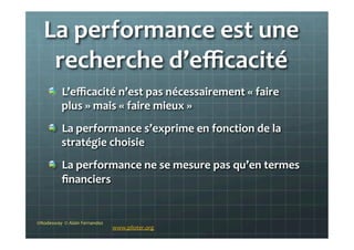 La	
  performance	
  est	
  une	
  
recherche	
  d’eﬃcacité	
  
!   L’eﬃcacité	
  n’est	
  pas	
  nécessairement	
  «	
  faire	
  
plus	
  »	
  mais	
  «	
  faire	
  mieux	
  »	
  	
  
!   La	
  performance	
  s’exprime	
  en	
  fonction	
  de	
  la	
  
stratégie	
  choisie	
  
!   La	
  performance	
  ne	
  se	
  mesure	
  pas	
  qu’en	
  termes	
  
ﬁnanciers	
  
©Nodesway	
  	
  ©	
  Alain	
  Fernandez	
  
www.piloter.org	
  
 