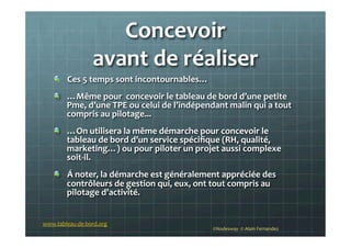 Concevoir	
  	
  
avant	
  de	
  réaliser	
  
!   Ces	
  5	
  temps	
  sont	
  incontournables…	
  
!   …Même	
  pour	
  	
  concevoir	
  le	
  tableau	
  de	
  bord	
  d’une	
  petite	
  
Pme,	
  d’une	
  TPE	
  ou	
  celui	
  de	
  l’indépendant	
  malin	
  qui	
  a	
  tout	
  
compris	
  au	
  pilotage...	
  
!   …On	
  utilisera	
  la	
  même	
  démarche	
  pour	
  concevoir	
  le	
  
tableau	
  de	
  bord	
  d’un	
  service	
  spéciﬁque	
  (RH,	
  qualité,	
  
marketing…)	
  ou	
  pour	
  piloter	
  un	
  projet	
  aussi	
  complexe	
  
soit-­‐il.	
  
! Á	
  noter,	
  la	
  démarche	
  est	
  généralement	
  appréciée	
  des	
  
contrôleurs	
  de	
  gestion	
  qui,	
  eux,	
  ont	
  tout	
  compris	
  au	
  
pilotage	
  d’activité.	
  
©Nodesway	
  	
  ©	
  Alain	
  Fernandez	
  
www.tableau-­‐de-­‐bord.org	
  
 