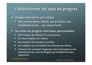 1	
  Sélectionner	
  les	
  axes	
  de	
  progrès	
  	
  
!   Chaque	
  entreprise	
  est	
  unique	
  	
  
!   Elle	
  a	
  ses	
  propres	
  clients,	
  ses	
  produits,	
  ses	
  
compétences	
  et…	
  ses	
  concurrents.	
  
!   Les	
  voies	
  de	
  progrès	
  sont	
  donc	
  personnelles	
  
!   Qu’il	
  s’agisse	
  de	
  résister	
  à	
  la	
  concurrence,	
  
!   de	
  mieux	
  ﬁdéliser	
  ses	
  clients,	
  
!   de	
  conquérir	
  de	
  nouveaux	
  marchés,	
  
!   de	
  s’adapter	
  (ou	
  d’anticiper)	
  les	
  attentes	
  des	
  clients,	
  
!   il	
  importe	
  de	
  consulter	
  largement	
  dans	
  l’entreprise	
  et	
  de	
  	
  
sélectionner	
  les	
  	
  axes	
  de	
  progrès	
  qui	
  semblent	
  les	
  plus	
  
opportuns.	
  
	
   ©Nodesway	
  	
  ©	
  Alain	
  Fernandez	
  
www.tableau-­‐de-­‐bord.org	
  
 