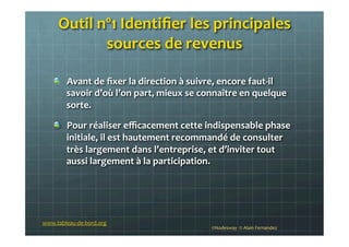 Outil	
  nº1	
  Identiﬁer	
  les	
  principales	
  
sources	
  de	
  revenus	
  
	
  
!   Avant	
  de	
  ﬁxer	
  la	
  direction	
  à	
  suivre,	
  encore	
  faut-­‐il	
  
savoir	
  d’où	
  l’on	
  part,	
  mieux	
  se	
  connaître	
  en	
  quelque	
  
sorte.	
  
!   Pour	
  réaliser	
  eﬃcacement	
  cette	
  indispensable	
  phase	
  
initiale,	
  il	
  est	
  hautement	
  recommandé	
  de	
  consulter	
  
très	
  largement	
  dans	
  l’entreprise,	
  et	
  d’inviter	
  tout	
  
aussi	
  largement	
  à	
  la	
  participation.	
  
	
  
©Nodesway	
  	
  ©	
  Alain	
  Fernandez	
  
www.tableau-­‐de-­‐bord.org	
  
 