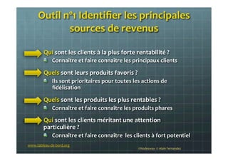 Outil	
  nº1	
  Identiﬁer	
  les	
  principales	
  
sources	
  de	
  revenus	
  
	
  
!   Qui	
  sont	
  les	
  clients	
  à	
  la	
  plus	
  forte	
  rentabilité	
  ?	
  
!   Connaître	
  et	
  faire	
  connaître	
  les	
  principaux	
  clients	
  	
  
!   Quels	
  sont	
  leurs	
  produits	
  favoris	
  ?	
  
!   Ils	
  sont	
  prioritaires	
  pour	
  toutes	
  les	
  actions	
  de	
  
ﬁdélisation	
  	
  
!   Quels	
  sont	
  les	
  produits	
  les	
  plus	
  rentables	
  ?	
  
!   Connaître	
  et	
  faire	
  connaître	
  les	
  produits	
  phares	
  
!   Qui	
  sont	
  les	
  clients	
  méritant	
  une	
  attention	
  
particulière	
  ?	
  
!   Connaître	
  et	
  faire	
  connaître	
  	
  les	
  clients	
  à	
  fort	
  potentiel	
  
	
   ©Nodesway	
  	
  ©	
  Alain	
  Fernandez	
  
www.tableau-­‐de-­‐bord.org	
  
 