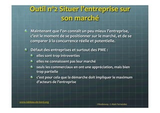 Outil	
  nº2	
  Situer	
  l’entreprise	
  sur	
  
son	
  marché	
  
	
  !   Maintenant	
  que	
  l’on	
  connaît	
  un	
  peu	
  mieux	
  l’entreprise,	
  
c’est	
  le	
  moment	
  de	
  se	
  positionner	
  sur	
  le	
  marché,	
  et	
  de	
  se	
  
comparer	
  à	
  la	
  concurrence	
  réelle	
  et	
  potentielle.	
  
!   Défaut	
  des	
  entreprises	
  et	
  surtout	
  des	
  PME	
  :	
  
!   elles	
  sont	
  trop	
  introverties	
  	
  
!   elles	
  ne	
  connaissent	
  pas	
  leur	
  marché	
  
!   seuls	
  les	
  commerciaux	
  en	
  ont	
  une	
  appréciation,	
  mais	
  bien	
  
trop	
  partielle	
  
!   c’est	
  pour	
  cela	
  que	
  la	
  démarche	
  doit	
  impliquer	
  le	
  maximum	
  
d’acteurs	
  de	
  l’entreprise	
  
©Nodesway	
  	
  ©	
  Alain	
  Fernandez	
  
www.tableau-­‐de-­‐bord.org	
  
 