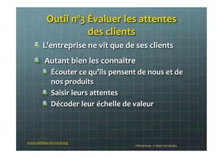 Outil	
  nº3	
  Évaluer	
  les	
  attentes	
  	
  
des	
  clients	
  
!   L’entreprise	
  ne	
  vit	
  que	
  de	
  ses	
  clients	
  
!   	
  Autant	
  bien	
  les	
  connaître	
  
!   Écouter	
  ce	
  qu’ils	
  pensent	
  de	
  nous	
  et	
  de	
  
nos	
  produits	
  
!   Saisir	
  leurs	
  attentes	
  	
  
!   Décoder	
  leur	
  échelle	
  de	
  valeur	
  
	
  
www.tableau-­‐de-­‐bord.org	
  
©Nodesway	
  	
  ©	
  Alain	
  Fernandez	
  
 