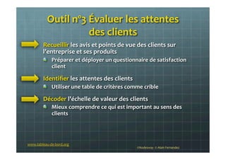 Outil	
  nº3	
  Évaluer	
  les	
  attentes	
  	
  
des	
  clients	
  
!   Recueillir	
  les	
  avis	
  et	
  points	
  de	
  vue	
  des	
  clients	
  sur	
  
l’entreprise	
  et	
  ses	
  produits	
  
!   Préparer	
  et	
  déployer	
  un	
  questionnaire	
  de	
  satisfaction	
  
client	
  
!   Identiﬁer	
  les	
  attentes	
  des	
  clients	
  
!   Utiliser	
  une	
  table	
  de	
  critères	
  comme	
  crible	
  
!   Décoder	
  l’échelle	
  de	
  valeur	
  des	
  clients	
  
!   Mieux	
  comprendre	
  ce	
  qui	
  est	
  important	
  au	
  sens	
  des	
  
clients	
  
www.tableau-­‐de-­‐bord.org	
  
©Nodesway	
  	
  ©	
  Alain	
  Fernandez	
  
 