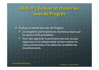 Outil	
  nº5	
  Évaluer	
  et	
  choisir	
  les	
  
axes	
  de	
  Progrès	
  
!   Évaluer	
  et	
  choisir	
  les	
  axes	
  de	
  Progrès	
  
!   Ce	
  cinquième	
  outil	
  exploite	
  les	
  résultats	
  produits	
  par	
  
les	
  quatre	
  outils	
  précédents.	
  
!   Pour	
  bien	
  apprécier	
  la	
  pertinence	
  des	
  axes	
  les	
  plus	
  
opportuns,	
  il	
  est	
  indispensable	
  de	
  bien	
  estimer	
  les	
  
coûts	
  prévisionnels	
  et	
  les	
  délais	
  de	
  rentabilité	
  des	
  
investissements.	
  
	
  
www.tableau-­‐de-­‐bord.org	
  
©Nodesway	
  	
  ©	
  Alain	
  Fernandez	
  
 