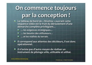 On	
  commence	
  toujours	
  
par	
  la	
  conception	
  !	
  
!   Le	
  tableau	
  de	
  bord	
  de	
  «	
  Nivelma	
  »	
  ouvrant	
  cette	
  
séquence	
  vidéo	
  est	
  le	
  fruit	
  du	
  déroulement	
  d’une	
  
démarche	
  complète	
  privilégiant…	
  
!   …les	
  exigences	
  stratégiques…	
  
!   …les	
  besoins	
  des	
  utilisateurs…	
  	
  
!   …et	
  les	
  réalités	
  du	
  terrain.	
  
!   Il	
  correspond	
  aux	
  attentes	
  des	
  décideurs,	
  il	
  est	
  donc	
  
opérationnel.	
  
!   Il	
  n’existe	
  pas	
  d’autre	
  moyen	
  de	
  réaliser	
  un	
  
instrument	
  de	
  pilotage	
  utile,	
  utilisable	
  et	
  utilisé.	
  
©Nodesway	
  	
  ©	
  Alain	
  Fernandez	
  
www.tableau-­‐de-­‐bord.org	
  
 