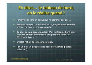 Eh	
  dites…	
  le	
  tableau	
  de	
  bord,	
  	
  
on	
  le	
  réalise	
  quand	
  ?	
  
!   Patientez	
  encore	
  un	
  peu	
  ,	
  nous	
  ne	
  sommes	
  pas	
  prêts.	
  
!   Maintenant	
  que	
  l’on	
  sait	
  où	
  l’on	
  va,	
  voyons	
  quels	
  sont	
  les	
  
acteurs	
  de	
  l’entreprise	
  concernés.	
  
!   Ce	
  sont	
  eux	
  qui	
  seront	
  équipés	
  d’un	
  tableau	
  de	
  bord	
  pour	
  
mesurer	
  et	
  donc	
  guider	
  leurs	
  progressions	
  selon	
  les	
  
directions	
  ﬁxées.	
  
!   C’est	
  là	
  l’objet	
  de	
  la	
  seconde	
  étape.	
  
!   (on	
  va	
  aller	
  un	
  peu	
  plus	
  vite	
  pour	
  dérouler	
  les	
  4	
  étapes	
  
suivantes)	
  
www.tableau-­‐de-­‐bord.org	
  
©Nodesway	
  	
  ©	
  Alain	
  Fernandez	
  
 