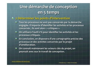 Une	
  démarche	
  de	
  conception	
  	
  
en	
  5	
  temps	
  
!   2	
  Déterminer	
  les	
  points	
  d’intervention	
  
!   Tous	
  les	
  processus	
  ne	
  sont	
  pas	
  concernés	
  par	
  la	
  démarche	
  
engagée.	
  Il	
  importe	
  d’identiﬁer	
  les	
  activités	
  et	
  les	
  processus	
  
concernés	
  ,	
  ils	
  sont	
  alors	
  	
  «	
  critiques	
  ».	
  
!   On	
  utilisera	
  l’outil	
  nº6	
  pour	
  identiﬁer	
  les	
  activités	
  et	
  les	
  
processus	
  critiques.	
  	
  
!   En	
  conclusion,	
  on	
  disposera	
  d’une	
  cartographie	
  précise	
  des	
  
processus	
  et	
  des	
  activités	
  concernés	
  par	
  le	
  projet	
  
d’amélioration.	
  	
  
!   On	
  connaît	
  maintenant	
  les	
  acteurs	
  clés	
  du	
  projet,	
  on	
  
poursuit	
  avec	
  eux	
  le	
  travail	
  de	
  conception.	
  
	
  
©Nodesway	
  	
  ©	
  Alain	
  Fernandez	
  
www.tableau-­‐de-­‐bord.org	
  
 