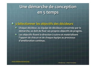 Une	
  démarche	
  de	
  conception	
  	
  
en	
  5	
  temps	
  
	
  
!   3	
  Sélectionner	
  les	
  objectifs	
  des	
  décideurs	
  
!   Chaque	
  décideur,	
  ou	
  équipe	
  de	
  décideurs	
  concernée	
  par	
  la	
  
démarche,	
  se	
  doit	
  de	
  ﬁxer	
  ses	
  propres	
  objectifs	
  de	
  progrès.	
  	
  
!   Les	
  objectifs	
  ﬁxent	
  la	
  direction	
  à	
  suivre	
  et	
  matérialisent	
  
l’apport	
  de	
  chacun	
  et	
  de	
  chaque	
  équipe	
  au	
  processus	
  
d’amélioration	
  continue.	
  
	
  
	
  
©Nodesway	
  	
  ©	
  Alain	
  Fernandez	
  
www.tableau-­‐de-­‐bord.org	
  
 