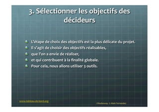 3.	
  Sélectionner	
  les	
  objectifs	
  des	
  
décideurs	
  
	
  
	
  
!   L’étape	
  de	
  choix	
  des	
  objectifs	
  est	
  la	
  plus	
  délicate	
  du	
  projet.	
  	
  
!   Il	
  s’agit	
  de	
  choisir	
  des	
  objectifs	
  réalisables,	
  
!   que	
  l’on	
  a	
  envie	
  de	
  réaliser,	
  
!   et	
  qui	
  contribuent	
  à	
  la	
  ﬁnalité	
  globale.	
  
!   Pour	
  cela,	
  nous	
  allons	
  utiliser	
  3	
  outils.	
  
	
  
	
  
©Nodesway	
  	
  ©	
  Alain	
  Fernandez	
  
www.tableau-­‐de-­‐bord.org	
  
 