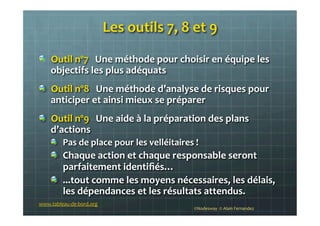 Les	
  outils	
  7,	
  8	
  et	
  9	
  
!   Outil	
  nº7	
  	
  	
  Une	
  méthode	
  pour	
  choisir	
  en	
  équipe	
  les	
  
objectifs	
  les	
  plus	
  adéquats	
  
!   Outil	
  nº8	
  	
  	
  Une	
  méthode	
  d’analyse	
  de	
  risques	
  pour	
  
anticiper	
  et	
  ainsi	
  mieux	
  se	
  préparer	
  
!   Outil	
  nº9	
  	
  	
  Une	
  aide	
  à	
  la	
  préparation	
  des	
  plans	
  
d’actions	
  
!   Pas	
  de	
  place	
  pour	
  les	
  velléitaires	
  !	
  	
  
!   Chaque	
  action	
  et	
  chaque	
  responsable	
  seront	
  
parfaitement	
  identiﬁés…	
  	
  
!   ...tout	
  comme	
  les	
  moyens	
  nécessaires,	
  les	
  délais,	
  
les	
  dépendances	
  et	
  les	
  résultats	
  attendus.	
  	
  
©Nodesway	
  	
  ©	
  Alain	
  Fernandez	
  
www.tableau-­‐de-­‐bord.org	
  
 