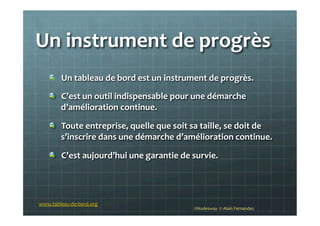 Un	
  instrument	
  de	
  progrès	
  
!   Un	
  tableau	
  de	
  bord	
  est	
  un	
  instrument	
  de	
  progrès.	
  
!   C’est	
  un	
  outil	
  indispensable	
  pour	
  une	
  démarche	
  
d’amélioration	
  continue.	
  
!   Toute	
  entreprise,	
  quelle	
  que	
  soit	
  sa	
  taille,	
  se	
  doit	
  de	
  
s’inscrire	
  dans	
  une	
  démarche	
  d’amélioration	
  continue.	
  
!   C’est	
  aujourd’hui	
  une	
  garantie	
  de	
  survie.	
  
©Nodesway	
  	
  ©	
  Alain	
  Fernandez	
  
www.tableau-­‐de-­‐bord.org	
  
 