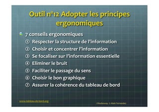 !   7	
  conseils	
  ergonomiques	
  
①  Respecter	
  la	
  structure	
  de	
  l’information	
  
②  Choisir	
  et	
  concentrer	
  l’information	
  
③  Se	
  focaliser	
  sur	
  l’information	
  essentielle	
  
④  Eliminer	
  le	
  bruit	
  
⑤  Faciliter	
  le	
  passage	
  du	
  sens	
  
⑥  Choisir	
  le	
  bon	
  graphique	
  
⑦  Assurer	
  la	
  cohérence	
  du	
  tableau	
  de	
  bord	
  
	
  
©Nodesway	
  	
  ©	
  Alain	
  Fernandez	
  
Outil	
  nº12	
  Adopter	
  les	
  principes	
  
ergonomiques	
  	
  
www.tableau-­‐de-­‐bord.org	
  
 
