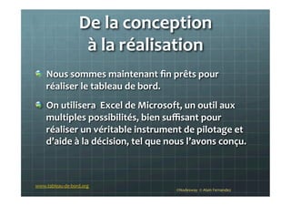 De	
  la	
  conception	
  	
  
à	
  la	
  réalisation	
  
!   Nous	
  sommes	
  maintenant	
  ﬁn	
  prêts	
  pour	
  
réaliser	
  le	
  tableau	
  de	
  bord.	
  
!   On	
  utilisera	
  	
  Excel	
  de	
  Microsoft,	
  un	
  outil	
  aux	
  
multiples	
  possibilités,	
  bien	
  suﬃsant	
  pour	
  
réaliser	
  un	
  véritable	
  instrument	
  de	
  pilotage	
  et	
  
d’aide	
  à	
  la	
  décision,	
  tel	
  que	
  nous	
  l’avons	
  conçu.	
  
	
  
©Nodesway	
  	
  ©	
  Alain	
  Fernandez	
  
www.tableau-­‐de-­‐bord.org	
  
 