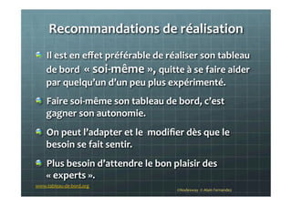 Recommandations	
  de	
  réalisation	
  
!   Il	
  est	
  en	
  eﬀet	
  préférable	
  de	
  réaliser	
  son	
  tableau	
  
de	
  bord	
  	
  «	
  soi-­‐même	
  »,	
  quitte	
  à	
  se	
  faire	
  aider	
  
par	
  quelqu’un	
  d’un	
  peu	
  plus	
  expérimenté.	
  
!   Faire	
  soi-­‐même	
  son	
  tableau	
  de	
  bord,	
  c’est	
  
gagner	
  son	
  autonomie.	
  	
  
!   On	
  peut	
  l’adapter	
  et	
  le	
  	
  modiﬁer	
  dès	
  que	
  le	
  
besoin	
  se	
  fait	
  sentir.	
  	
  
!   Plus	
  besoin	
  d’attendre	
  le	
  bon	
  plaisir	
  des	
  
«	
  experts	
  ».	
  	
  
	
  
©Nodesway	
  	
  ©	
  Alain	
  Fernandez	
  
www.tableau-­‐de-­‐bord.org	
  
 