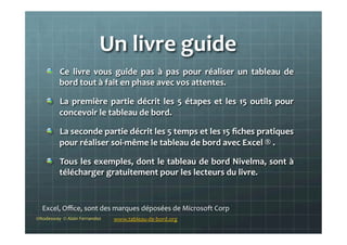 Un	
  livre	
  guide	
  
!   Ce	
   livre	
   vous	
   guide	
   pas	
   à	
   pas	
   pour	
   réaliser	
   un	
   tableau	
   de	
  
bord	
  tout	
  à	
  fait	
  en	
  phase	
  avec	
  vos	
  attentes.	
  
!   La	
  première	
  partie	
  décrit	
  les	
  5	
  étapes	
  et	
  les	
  15	
  outils	
  pour	
  
concevoir	
  le	
  tableau	
  de	
  bord.	
  
!   La	
  seconde	
  partie	
  décrit	
  les	
  5	
  temps	
  et	
  les	
  15	
  ﬁches	
  pratiques	
  
pour	
  réaliser	
  soi-­‐même	
  le	
  tableau	
  de	
  bord	
  avec	
  Excel	
  ®	
  .	
  
!   Tous	
  les	
  exemples,	
  dont	
  le	
  tableau	
  de	
  bord	
  Nivelma,	
  sont	
  à	
  
télécharger	
  gratuitement	
  pour	
  les	
  lecteurs	
  du	
  livre.	
  	
  
	
  
©Nodesway	
  	
  ©	
  Alain	
  Fernandez	
   www.tableau-­‐de-­‐bord.org	
  
Excel,	
  Oﬃce,	
  sont	
  des	
  marques	
  déposées	
  de	
  Microsoft	
  Corp	
  
 