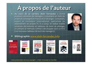 Á	
  propos	
  de	
  l’auteur	
  
!   Au	
   cours	
   de	
   sa	
   carrière,	
   Alain	
   Fernandez	
   a	
   formé	
  
plusieurs	
  centaines	
  de	
  managers,	
  consultants	
  et	
  chefs	
  de	
  
projet	
  et	
  a	
  enseigné	
  en	
  France	
  et	
  à	
  l'étranger.	
  Consultant,	
  
expert	
   et	
   formateur	
   international,	
   spécialiste	
   du	
  
déploiement	
   de	
   projets	
   IT,	
   il	
   a	
   conçu	
   et	
   réalisé	
   maints	
  
systèmes	
   décisionnels	
   et	
   tableaux	
   de	
   bord	
   de	
   pilotage,	
  
en	
  utilisant	
  la	
  méthode	
  GIMSI(r)	
  développée	
  dans	
  ce	
  livre	
  
(Les	
  nouveaux	
  tableaux	
  de	
  bord	
  des	
  managers).	
  
!   Bibliographie	
  www.alain-­‐fernandez.info	
  
	
  
	
  
	
  
Cette	
  présentation	
  est	
  sous	
  copyright	
  :	
  	
  ©	
  Alain	
  Fernandez	
  &	
  ©	
  Eyrolles	
  	
  	
  
 