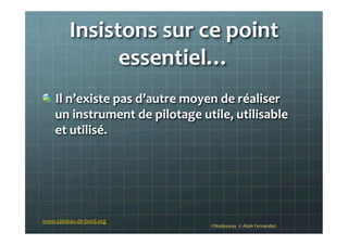 Insistons	
  sur	
  ce	
  point	
  
essentiel…	
  	
  
!   Il	
  n’existe	
  pas	
  d’autre	
  moyen	
  de	
  réaliser	
  
un	
  instrument	
  de	
  pilotage	
  utile,	
  utilisable	
  
et	
  utilisé.	
  
©Nodesway	
  	
  ©	
  Alain	
  Fernandez	
  
www.tableau-­‐de-­‐bord.org	
  
 
