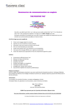 Seminaries de communication en anglais

                                                   THE POSITIVE ‘NO’




              Vous êtes- vous déjà trouvé à dire « oui » alors que vous vouliez vraiment dire “non” ? Y a-t-il des fois où
              votre “non” a des conséquences négatives ? Ce stage sur le « NON » Positif procure des
              techniques essentielles et la pratique pour vous aider à acquérir des modèles de comportement qui vont
              entrainer une communication plus efficace et moins de stress.

A la fin du stage vous serez capable de:

    •    Choisir votre langage adapté à la situation
    •    Exprimer vos vues et opinions en toute confiance
    •    Demander ce que vous voulez de manière à être écouté
    •    Dire non à des demandes pas raisonnables
    •    Garder votre position face à une résistance ou une manipulation
    •    Faire passer des messages difficiles sans ingérence émotionnelle
    •    Choisir des réponses plus appropriées en face de comportement agressif ou passif

Contenu :

    •    Comprendre la difficulté de dire ‘non’
    •    Découvrir les façons de faire face
    •    Contrôler vos émotions
    •    Cristalliser votre OUI
    •    Pratiquer pour gagner en compétence
    •    Techniques vocales et élocution
    •    Stratégies pour booster votre confiance
    •    Jeux de rôle et répétition de situations problématiques

Préparer et pratiquer :
Durant le stage, vous participerez activement, vous serez coaché durant la deuxième journée en techniques théâtrales
pour pratiquer les théories et les stratégies introduites le premier jour. Quelques séquences peuvent être filmées dans le
but de commenter.

Intervenants :
Tom Gamble, UK, consultant-formateur, concepteur pédagogique, écrivain.
Christopher Mack, US, spécialiste en communication, acteur et directeur de théâtre.

                                                       Lieu : Paris La Défense
                                                             Dates 2012:
                                                   mercredi 03 et jeudi 04 octobre

                            1100€ HT par personne pour les 2 journées de formation, déjeuner inclus

             Pour plus d’informations, veuillez contacter Daphne Chisholm-Elie au 01 34 32 05 28 ou 06 10 80 88 06

                                      Un niveau intermédiaire minimum est requis pour ce séminaire




            BCLS, 20 rue Lavoisier, 95300 Pontoise www.business-class.fr/seminaires info@business-class.fr +33 (1) 34 32 05 28
 