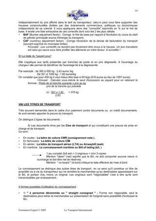 Formation-Export © 2005 Le Transport International
14
Indépendamment du prix affiché dans le tarif du transporteur, celui-ci peut vous faire supporter des
hausses conjoncturelles dictées par des événements commerciaux, politiques ou économiques
indépendants de sa volonté. Il vous appliquera alors des "correctifs" exprimés en % sur le fret de
base. Il existe une liste exhaustive de ces correctifs dont voici les 2 les plus utilisés
• BAF (Bunker adjustment factor) : Corrige le fret de base par rapport à l'évolution du cours du baril
de pétrole (principale source d'énergie du transport).
• CAF (currency adjustment factor) : Corrige l'évolution de la devise de facturation du transport
(souvent exprimé en monnaies fortes).
>Conseil : Les correctifs ne doivent pas forcément être revus à la hausse. Un bon transitaire
est celui qui saura vous faire profiter des éléments en votre faveur. A surveiller !
D/ La règle du "payant pour"
Elle s'applique aux tarifs présentés par tranches de poids et en prix dégressifs. A l'avantage du
chargeur elle permet de bénéficier de l'avantage lié à la dégressivité.
Par exemple : de 300 à 500 kg : 2,43 euros /kg
De 501 à 1000 kg : 1,82 euros/kg
On constate que pour 450 kg il vaut mieux être taxé à 501kgs (916 euros au lieu de 1097 euros).
>Conseil : Calculez vous-même le seuil d'accession au payant pour en retenant la
formule : Poids de la tranche suivante x prix au kg
prix de la tranche qui précède
ici : 501 x 1,82 = 375 kg
2,43
VIII/ LES TITRES DE TRANSPORT
Très souvent demandés dans le cadre d'un paiement contre documents ou un crédit documentaire,
ils sont sensés apporter la preuve du transport.
On distingue 2 types de documents :
A/ Les documents émis par les Cies de transport et qui constituent une preuve de prise en
charge et de transport.
Ce sont :
• En routier : La lettre de voiture CMR (consignement note ).
• En ferroviaire : La lettre de voiture CIM
• En aérien : La lettre de transport aérien (LTA) ou Airwaybill (awb)
• En maritime : Le connaissement maritime ou Bill of lading (b/L )
1 jeu complet (full set) = 3 originaux + mini 3 copies
Mention "clean" (net) signifie que le B/L ne doit comporter aucune rature ni
surcharge et doit être net de réserves.
Mention " on board " (à bord) indique la date effective de mise à bord.
Le connaissement se distingue des autres titres de transport en ce sens qu'il constitue un titre de
propriété vis à vis du transporteur qui ne remettra la marchandise qu'au destinataire apparaissant sur
le B/L et porteur d'au moins un original. Les originaux sont "négociables" c'est à dire qu'ils sont
transmissibles par endossement.
4 formes possibles d'utilisation du connaissement :
• 1/ " à personne dénommée ou " straight consigned " : Forme non négociable, seul le
destinataire peut retirer la marchandise sur présentation de l'original sans possibilité d'endosser le
B/L.
 