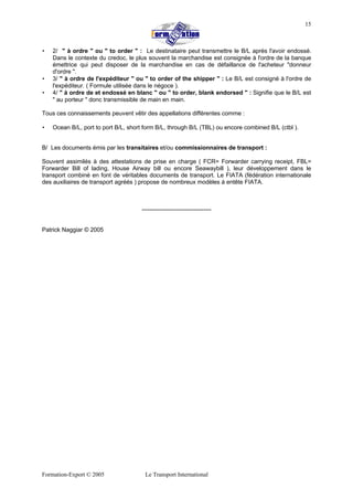 Formation-Export © 2005 Le Transport International
15
• 2/ " à ordre " ou " to order " : Le destinataire peut transmettre le B/L après l'avoir endossé.
Dans le contexte du credoc, le plus souvent la marchandise est consignée à l'ordre de la banque
émettrice qui peut disposer de la marchandise en cas de défaillance de l'acheteur "donneur
d'ordre ".
• 3/ " à ordre de l'expéditeur " ou " to order of the shipper " : Le B/L est consigné à l'ordre de
l'expéditeur. ( Formule utilisée dans le négoce ).
• 4/ " à ordre de et endossé en blanc " ou " to order, blank endorsed " : Signifie que le B/L est
" au porteur " donc transmissible de main en main.
Tous ces connaissements peuvent vêtir des appellations différentes comme :
• Ocean B/L, port to port B/L, short form B/L, through B/L (TBL) ou encore combined B/L (ctbl ).
B/ Les documents émis par les transitaires et/ou commissionnaires de transport :
Souvent assimilés à des attestations de prise en charge ( FCR= Forwarder carrying receipt, FBL=
Forwarder Bill of lading, House Airway bill ou encore Seawaybill ), leur développement dans le
transport combiné en font de véritables documents de transport. Le FIATA (fédération internationale
des auxiliaires de transport agréés ) propose de nombreux modèles à entête FIATA.
-----------------------------------
Patrick Naggiar © 2005
 