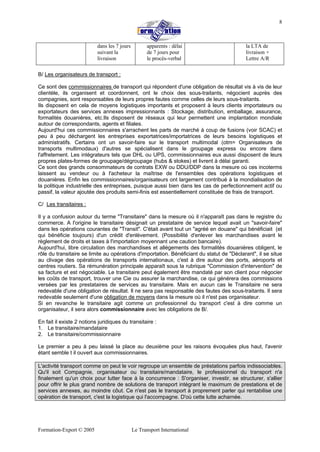 Formation-Export © 2005 Le Transport International
8
dans les 7 jours
suivant la
livraison
apparents : délai
de 7 jours pour
le procès-verbal
la LTA de
livraison +
Lettre A/R
B/ Les organisateurs de transport :
Ce sont des commissionnaires de transport qui répondent d'une obligation de résultat vis à vis de leur
clientèle, ils organisent et coordonnent, ont le choix des sous-traitants, négocient auprès des
compagnies, sont responsables de leurs propres fautes comme celles de leurs sous-traitants.
Ils disposent en cela de moyens logistiques importants et proposent à leurs clients importateurs ou
exportateurs des services annexes impressionnants : Stockage, distribution, emballage, assurance,
formalités douanières, etc.Ils disposent de réseaux qui leur permettent une implantation mondiale
autour de correspondants, agents et filiales.
Aujourd'hui ces commissionnaires s'arrachent les parts de marché à coup de fusions (voir SCAC) et
peu à peu déchargent les entreprises exportatrices/importatrices de leurs besoins logistiques et
administratifs. Certains ont un savoir-faire sur le transport multimodal (otm= Organisateurs de
transports multimodaux) d'autres se spécialisent dans le groupage express ou encore dans
l'affretement. Les intégrateurs tels que DHL ou UPS, commissionnaires eux aussi disposent de leurs
propres plates-formes de groupage/dégroupage (hubs & stokes) et livrent à délai garanti.
Ce sont des grands consommateurs de contrats EXW ou DDU/DDP dans la mesure où ces incoterms
laissent au vendeur ou à l'acheteur la maîtrise de l'ensembles des opérations logistiques et
douanières. Enfin les commissionnaires/organisateurs ont largement contribué à la mondialisation de
la politique industrielle des entreprises, puisque aussi bien dans les cas de perfectionnement actif ou
passif, la valeur ajoutée des produits semi-finis est essentiellement constituée de frais de transport.
C/ Les transitaires :
Il y a confusion autour du terme "Transitaire" dans la mesure où il n'apparaît pas dans le registre du
commerce. A l'origine le transitaire désignait un prestataire de service lequel avait un "savoir-faire"
dans les opérations courantes de "Transit". C'était avant tout un "agréé en douane" qui bénéficiait (et
qui bénéficie toujours) d'un crédit d'enlèvement. (Possibilité d'enlever les marchandises avant le
règlement de droits et taxes à l'importation moyennant une caution bancaire).
Aujourd'hui, libre circulation des marchandises et allégements des formalités douanières obligent, le
rôle du transitaire se limite au opérations d'importation. Bénéficiant du statut de "Déclarant", il se situe
au clivage des opérations de transports internationaux, c'est à dire autour des ports, aéroports et
centres routiers. Sa rémunération principale apparaît sous la rubrique "Commission d'intervention" de
sa facture et est négociable. Le transitaire peut également être mandaté par son client pour négocier
les coûts de transport, trouver une Cie ou assurer la marchandise, ce qui générera des commissions
versées par les prestataires de services au transitaire. Mais en aucun cas le Transitaire ne sera
redevable d'une obligation de résultat. Il ne sera pas responsable des fautes des sous-traitants. Il sera
redevable seulement d'une obligation de moyens dans la mesure où il n'est pas organisateur.
Si en revanche le transitaire agit comme un professionnel du transport c'est à dire comme un
organisateur, il sera alors commissionnaire avec les obligations de B/.
En fait il existe 2 notions juridiques du transitaire :
1. Le transitaire/mandataire
2. Le transitaire/commissionnaire
Le premier a peu à peu laissé la place au deuxième pour les raisons évoquées plus haut, l'avenir
étant semble t il ouvert aux commissionnaires.
L'activité transport comme on peut le voir regroupe un ensemble de préstations parfois indissociables.
Qu'il soit Compagnie, organisateur ou transitaire/mandataire, le professionnel du transport n'a
finalement qu'un choix pour lutter face à la concurrence : S'organiser, investir, se structurer, s'allier
pour offrir le plus grand nombre de solutions de transport intégrant le maximum de prestations et de
services annexes, au moindre côut. Ce n'est pas le transport à proprement parler qui rentabilise une
opération de transport, c'est la logistique qui l'accompagne. D'où cette lutte acharnée.
 