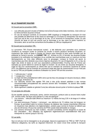 Formation-Export © 2005 Le Transport International
9
III/ LE TRANSPORT ROUTIER
A/ Couvert par la convention CMR :
• Les véhicules peuvent circuler à l'intérieur de la Zone Europe entre états membres, c'est à dire sur
le même territoire douanier et fiscal.
• En cas de transport combiné, la convention CMR s'applique à l'intégralité du transport s'il n'est
pas possible de déterminer le lieu exact du dommage ou si la faute du transporteur est reconnue
quel que soit le lieu où le dommage ait eu lieu. Si en revanche le transporteur routier n'a pas
commis de faute et qu'il est prouvé que le dommage a eu lieu dans la partie maritime ou
ferroviaire, alors ce sont les conventions de Bruxelles ou CIM qui s'appliqueront
B/ Couvert par la convention TIR :
La convention TIR (Transit international routier) a été élaborée pour permettre sous certaines
conditions au transport routier et combiné de circuler à travers plusieurs territoires douaniers, en
suspension des droits et taxes à l'entrée de chaque pays traversé et sans autre formalité que de
présenter le Carnet à souche ou CARNET TIR (cf. annexe no 25). A l'arrivée, les douanes locales
procèdent à la vérification de l'opération et au contrôle des marchandises avec un maximum de trois
déchargements sur trois sites différents (pour le groupage). Lorsque le Carnet est apuré, la
marchandise peut être déclarée sous divers régimes douaniers. En cas d'irrégularité et s'il y a lieu de
régler des droits et taxes ce sont aux associations professionnelles (Touring club de France par
exemple) qui auront délivré le carnet de régler le montant de ces droits aux douanes étrangères. Il
s'agit en fait d'un cautionnement au même titre que la chambre de commerce cautionne le carnet
ATA, à la différence que la Chambre de commerce exige des frais de cautionnement ce qui n'est pas
le cas du TIR.Les principales conditions d'utilisation du carnet TIR sont les suivantes :
1. 1 véhicule pour 1 carnet
2. 1 voyage pour 1 carnet
3. Le trajet doit être préalablement défini ainsi que les lieux de passage en douane (bureaux), délais
de voyage, itinéraires etc.
4. Les véhicules doivent être agréés TIR c'est à dire qu'ils doivent satisfaire à des normes
conventionnelles principalement les camions doivent être "inviolables". Ils doivent être scellés
après chargement.
5. Après agrément (valable en général 2 ans) les véhicules doivent porter à l'arrière la plaque TIR
C/ Les types de véhicules.
On les appelle camions, remorques, semis, camion remorques, porteurs solo ou encore trains roulier
(CF. annexe no40). De façon plus précise il y a lieu de distinguer :
1. Les camions : véhicule isolé offrant au maximum 12 mètres de long 2,50 m de large et 4 mètres
de hauteur.
2. Les semi-remorques (Tracteur + remorque) : aux alentours de 15 mètres maxi de longueur en
Europe, ils permettent selon le nombre d'essieux de déplacer des masses importantes (40tonnes
en moyenne) mais attention à la réglementation, certains pays comme la Suisse ne tolèrent pas
plus de 28 tonnes (19 pour les camions) de PTAC (poids total admissible en charge).
3. Les camions remorques (ou train rouliers) : Souvent considérés comme dangereux à cause de
leur articulation , leur utilisation est également règlementé.Sont essentiellement faits pour
transporter du volume (jusqu'à 120 m3).
D/ Les tarifs :
Que ce soit pour de la messagerie ou du groupage, depuis la suppression du TRO en 1987 (Tarif de
référence obligatoire), les tarifs se négocient librement. En raison d'une forte activité le transport
 
