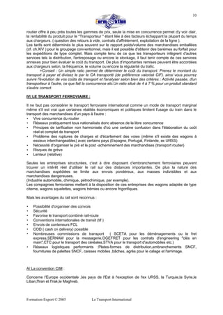 Formation-Export © 2005 Le Transport International
10
routier offre à peu près toutes les gammes de prix, seule la mise en concurrence permet d'y voir clair,
la rentabilité du produit pour le ''Transporteur " étant liée à des facteurs échappant la plupart du temps
aux chargeurs. ( question des retours à vide, contrats d'affrètement, exploitation de la ligne ).
Les tarifs sont déterminés le plus souvent sur le rapport poids/volume des marchandises emballées
(cf. ch.XIV ) pour le groupage conventionnel, mais il est possible d'obtenir des barèmes au forfait pour
les expéditions de type complet. Mais compte tenu de ce que les transporteurs intègrent d'autres
services tels la distribution, l'entreposage ou encore le stockage, il faut tenir compte de ces services
annexes pour bien évaluer le coût du transport. De plus d'importantes remises peuvent être accordées
aux chargeurs selon, la fréquence, le volume ou encore la régularité du trafic.
>Conseil : Un simple ratio permet de déterminer le coût du transport. Prenez le montant du
transport à payer et divisez le par le CA transporté (de préférence valorisé CIF). ainsi vous pourrez
suivre l'évolution de vos coûts de transport et l'analyser selon bien des critères : Activité passée, d'un
transporteur à l'autre, ce que fait la concurrence etc.Un ratio situé de 4 à 7 % pour un produit standard
s'avère correct.
IV/ LE TRANSPORT FERROVIAIRE :
Il ne faut pas considérer le transport ferroviaire international comme un mode de transport marginal
même s'il est vrai que certaines réalités économiques et politiques limitent l'usage du train dans le
transport des marchandises d'un pays à l'autre :
• Vive concurrence du routier
• Réseaux pratiquement tous nationalisés donc absence de la libre concurrence
• Principes de tarification non harmonisés d'où une certaine confusion dans l'élaboration du coût
réel et complet de transport
• Problème des ruptures de charges et d'écartement des voies (même s'il existe des wagons à
essieux interchangeables) avec certains pays (Espagne, Portugal, Finlande, ex URSS)
• Nécessité d'organiser le pré et le post -acheminement des marchandises (transport routier)
• Risques de grève
• Lenteur (relative)
Seules les entreprises structurées, c'est à dire disposant d'embranchement ferroviaires peuvent
trouver un intérêt réel d'utiliser le rail sur des distances importantes. De plus la nature des
marchandises expédiées se limite aux envois pondéreux, aux masses indivisibles et aux
marchandises dangereuses.
(Industrie automobile, chimique, pétrochimique, par exemple).
Les compagnies ferroviaires mettent à la disposition de ces entreprises des wagons adaptés de type
citerne, wagons squelettes, wagons trémies ou encore frigorifiques.
Mais les avantages du rail sont reconnus :
• Possibilité d'organiser des convois
• Sécurité
• Favorise le transport combiné rail-route
• Conventions internationales de transit (tif )
• Envois de conteneurs FCL
• COD ( cash on delivery) possible
• Nombreuses commissions de transport ( SCETA pour les déménagements ou le fret
express,SERNAM pour la messagerie,OGEFRET pour les contrats d'engineering "clés en
main",CTC pour le transport des céréales,STVA pour le transport d'automobiles etc.)
• Réseaux logistiques performants :Plates-formes de distribution,embranchements SNCF,
fournitures de palettes SNCF, caisses mobiles ,bâches, agrès pour le calage et l'arrimage.
A/ La convention CIM :
Concerne l'Europe occidentale ,les pays de l'Est à l'exception de l'ex URSS, la Turquie,la Syrie,le
Liban,l'Iran et l'Irak,le Maghreb.
 