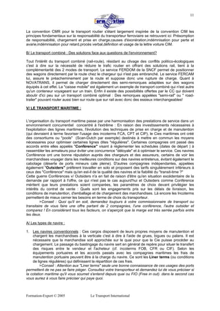 Formation-Export © 2005 Le Transport International
11
La convention CMR pour le transport routier s'étant largement inspirée de la convention CIM les
principes fondamentaux sur la responsabilité du transporteur ferroviaire se retrouvent ici: Présomption
de responsabilité, chargement et prise en charge,causes d'éxonération,indémnisation pour perte et
avarie,indémnisation pour retard,procès verbal,définition et usage de la lettre voiture CIM.
B/ Le transport combiné : Des solutions face aux questions de l'environnement?
Tout l'intérêt du transport combiné (rail-route), résidant au clivage des conflits politico-écologiques
c'est à dire sur la nécessité de réduire le trafic routier en offrant des solutions rail, tient à la
complémentarité des 2 modes de transport. Le service FERDOM de la SNCF permet de positionner
des wagons directement par la route chez le chargeur qui n'est pas embranché. Le service FERCAM
lui, assure le préacheminement par la route et suppose donc une rupture de charge. Quant à
NOVATRANS, il permet de charger directement des semi-remorques adaptées sur des wagons
équipés à cet effet. La "caisse mobile" est également un exemple de transport combiné qui n'est autre
qu'un conteneur voyageant sur un train. Enfin il existe des possibilités offertes par le CC qui doivent
aboutir d'ici peu sur un transport combiné optimal : Des remorques appelées "semi-rail" ou " road-
trailer" pouvant rouler aussi bien sur route que sur rail avec donc des essieux interchangeables!
V/ LE TRANSPORT MARITIME :
L'organisation du transport maritime passe par une harmonisation des prestations de service dans un
environnement concurrentiel concentré à l'extrême : En raison des investissements nécessaires à
l'exploitation des lignes maritimes, l'évolution des techniques de prise en charge et de manutention
(qui devraient à terme favoriser l'usage des incoterms FCA, CPT et CIP), le Cies maritimes ont créé
des consortiums ou "pools" (Scan-Dutch par exemple) destinés à mettre en commun les moyens
nécessaires pour optimiser certaines lignes dites "régulières". Certaines compagnies ont passé des
accords entre elles appelés "Conférence" visant à réglementer les schedules (dates de départ ) à
rassembler les armateurs pour éviter une concurrence "déloyale" et à optimiser le service. Ces navires
Conférence ont une bonne réputation auprès des chargeurs et des assureurs, certains de voir les
marchandises voyager dans les meilleures conditions sur des navires entretenus, évitant également le
cabotage (déserte de ports mineurs cale pleine). D'autres compagnies indépendantes, appelées
également "Outsiders" préfèrent travailler en solo et proposent des tarifs singulièrement inférieurs à
ceux des "Conférence" mais qu'en est-il de la qualité des navires et la fiabilité du "transit-time ?"
Cette guerre Conférences v/ Outsiders n'a en fait de raison d'être qu'en situation excédentaire de la
demande par rapport à l'offre, ce qui n'est pas le cas aujourd'hui et Outsiders comme Conférence
méritent que leurs prestations soient comparées, les paramètres de choix devant privilégier les
intérêts du contrat de vente : Quels sont les engagements pris sur les délais de livraison, les
conditions de manutention, d'emballage et de chargement des marchandises. Là encore les Incoterms
permettent de mieux cerner les besoins en terme de choix du transporteur.
>Conseil : Quoi qu'il en soit, demandez toujours à votre commissionnaire de transport ou
transitaire de vous faire une offre partant de 2 compagnies, l'une conférence, l'autre outsider et
comparez ! En considérant tous les facteurs, on s'aperçoit que la marge est très serrée parfois entre
les deux.
A/ Les types de navire :
1. Les navires conventionnels : Ces cargos disposent de leurs propres moyens de manutention et
chargent les marchandises à la verticale c'est à dire à l'aide de grues, bigues ou palans. Il est
nécessaire que la marchandise soit approchée sur le quai pour que la Cie puisse procéder au
chargement. Le passage du bastingage du navire sert en général de repère pour situer le transfert
des risques entre le vendeur et l'acheteur (cf. incoterms FOB, CFR ou CIF). Selon les
équipements portuaires et les accords passés avec les compagnies maritimes les frais de
manutention portuaire peuvent être à la charge du navire. Ce sont les Liner terms (ou conditions
de lignes régulières) qui définissent la répartition de ces frais.
>Conseil : Attention aux "Liner terms" seule une bonne connaissance de ces usages des ports
permettent de ne pas se faire piéger. Consultez votre transporteur et demandez lui de vous préciser si
la cotation maritime qu'il vous soumet s'entend depuis quai ou FIO (Free in out). dans le second cas
vous auriez à vous faire préciser qui paye quoi.
 