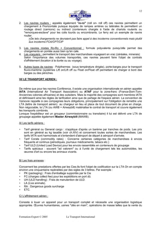 Formation-Export © 2005 Le Transport International
12
2. Les navires rouliers : appelés également "ro-ro" (roll on- roll off) ces navires permettent un
chargement à l'horizontale puisque équipés de rampes arrières ou latérales ils permettent un
roulage direct (camions) ou indirect (conteneurs chargés à l'aide de chariots roulants ou
"remorques-esclave" pour les colis lourds ou encombrants. Le ferry est un exemple de navire
roulier.
>De tels chargements ne devraient pas faire appel à des incoterms conventionnels mais plutôt
aux incoterms FCA/CPT/CIP
3. Les navires mixtes Ro-Ro + Conventionnel : formule polyvalente puisqu'elle permet des
chargements en pontée aussi bien qu'en cale.
4. Les vraquiers : permettent le transport des marchandises voyageant en vrac (céréales, minerais)
Selon l'importance des volumes transportés, ces navires peuvent faire l'objet de contrats
d'affrètement (location à la durée ou au voyage).
5. Autres types de navires : Polythermes (sous température dirigée), porte-barges pour le transport
fluvio-maritime (systèmes Lift on/Lift off ou Float on/Float off permettant de charger à bord des
barges ou des péniches.
VI/ LE TRANSPORT AERIEN :
De même que pour les navires Conférence, il existe une organisation internationale en aérien appelée
IATA (International Air Transport Association) ou ATAF pour la zone-franc (France-Dom-Tom-
Anciennes colonies africaines) et des outsiders. Mais la majorité des compagnies sont membres IATA
et définissent ainsi les règles de tarification ainsi que de partage de l'espace aérien. La convention de
Varsovie rappelle à ces compagnies leurs obligations, principalement sur l'obligation de remettre une
LTA (lettre de transport aérien) au chargeur en lieu et place de tout document de prise en charge.
Non négociable, la LTA (ou AWB = Airwaybill) matérialise le contrat de transport et couvre également
les transports combinés.
Lorsque l'expéditeur est un groupeur (commissionnaire ou transitaire) il lui est délivré une LTA de
groupage appelée également Master Airwaybill (MAWB).
A/ Les tarifs aériens :
• Tarif général ou General cargo : s'applique d'après un barème par tranches de poids. Les prix
sont en général au kg taxable (voir ch.XIV) et concernent toutes sortes de marchandises. Les
tarifs IATA sont harmonisés et s'entendent d'aéroport de départ à aéroport d'arrivée.
• Tarif Corate (commodity rates) : Concerne certaines catégories de marchandises à envois
fréquents et continus (périodiques, journaux médicaments, tabacs etc.)
• Tarif ULD (United Load Device) pour les envois rassemblés en conteneurs de groupage
• Tarifs spéciaux : souvent "ad valorem" ou à l'unité de chargement tels les automobiles, les
œuvres d'art ou encore les animaux vivants.
B/ Les frais annexes :
Concernent les prestations offertes par les Cies.Ils font l'objet de codification sur la LTA On en compte
environ une cinquantaine repérables par des sigles de 3 lettres. Par exemple :
• PK (packaging) : Frais d'emballage supportés par la Cie
• FC (charges collect fee) pour les expéditions en port dû.
• UH (ULD handling) : Frais de manutention de ULD.
• LA (Live animals).
• RA : Dangerous goods surcharge
• ETC.
C/ L'affrètement aérien :
Consiste à louer un appareil pour un transport complet et nécessite une organisation logistique
appropriée. Œuvres humanitaires, usines "clés en main", opérations de masse telles que la vente du
 
