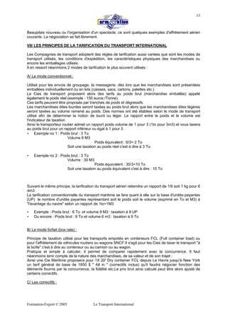 Formation-Export © 2005 Le Transport International
13
Beaujolais nouveau ou l'organisation d'un spectacle, ce sont quelques exemples d'affrètement aérien
courants. La négociation se fait librement.
VII/ LES PRINCIPES DE LA TARIFICATION DU TRANSPORT INTERNATIONAL
Les Compagnies de transport adoptent des règles de tarification aussi variées que sont les modes de
transport utilisés, les conditions d'expédition, les caractéristiques physiques des marchandises ou
encore les emballages utilisés.
Il en ressort néanmoins 2 modes de tarification le plus souvent utilisés :
A/ Le mode conventionnel :
Utilisé pour les envois de groupage, la messagerie, dès lors que les marchandises sont présentées
emballées individuellement ou en lots (caisses, sacs, cartons, palettes etc.)
Le Cies de transport proposent alors des tarifs au poids brut (marchandise emballée) appelé
également le poids réel (exemple : 150 euros /Tonne).
Ces tarifs peuvent être proposés par tranches de poids et dégressifs.
Les marchandises dites lourdes seront taxées au poids brut alors que les marchandises dites légères
seront taxées au volume ramené au poids. Des normes ont été établies selon le mode de transport
utilisé afin de déterminer la notion de lourd ou léger. Le rapport entre le poids et le volume est
l'indicateur de taxation.
Ainsi le transporteur routier admet un rapport poids volume de 1 pour 3 (1to pour 3m3) et vous taxera
au poids brut pour un rapport inférieur ou égal à 1 pour 3.
• Exemple no 1 : Poids brut : 3 To
Volume 6 M3
Poids équivalent : 6/3= 2 To
Soit une taxation au poids réel c'est à dire à 3 To
• Exemple no 2 : Poids brut : 3 To
Volume : 30 M3
Poids équivalent : 30/3=10 To
Soit une taxation au poids équivalent c'est à dire : 10 To
Suivant le même principe, la tarification du transport aérien retiendra un rapport de 1/6 soit 1 kg pour 6
dm3.
La tarification conventionnelle du transport maritime se fera quant à elle sur la base d'unités payantes
(UP) le nombre d'unités payantes représentant soit le poids soit le volume (exprimé en To et M3) à
"l'avantage du navire" selon un rapport de 1to=1M3
• Exemple : Poids brut : 6 To et volume 9 M3 : taxation à 9 UP
• Ou encore : Poids brut : 9 To et volume 6 m3 : taxation à 9 To
B/ Le mode forfait (box rate) :
Principe de taxation utilisé pour les transports empotés en conteneurs FCL (Full container load) ou
pour l'affrètement de véhicules routiers ou wagons SNCF.Il s'agit pour les Cies de taxer le transport "à
la boîte" c'est à dire au conteneur ou au camion ou au wagon.
Pratique et simple à calculer, il permet de comparer rapidement avec la concurrence. Il faut
néanmoins tenir compte de la nature des marchandises, de sa valeur et de son trajet :
Ainsi une Cie Maritime proposera pour 1X 20' Dry container FCL depuis Le Havre jusqu'à New York
un tarif général de base de 1850 $ " All in " (correctifs inclus) qu'il faudra négocier fonction des
éléments fournis par la concurrence, la fidélité etc.Le prix brut ainsi calculé peut être alors ajusté de
certains correctifs.
C/ Les correctifs :
 