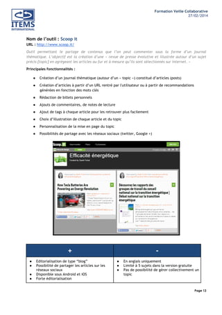 Formation Veille Collaborative
27/02/2014
	
  

	
  
	
  

Nom de l’outil : Scoop it
URL : http://www.scoop.it/
Outil permettant le partage de contenus que l’on peut commenter sous la forme d’un journal
thématique. L’objectif est la création d’une « revue de presse évolutive et illustrée autour d’un sujet
précis [topic] en agrégeant les articles au fur et à mesure qu’ils sont sélectionnés sur internet. »
Principales fonctionnalités :
●

Création d’un journal thématique (autour d’un « topic ») constitué d’articles (posts)

●

Création d’articles à partir d’un URL rentré par l'utilisateur ou à partir de recommandations
générées en fonction des mots clés

●

Rédaction de billets personnels

●

Ajouts de commentaires, de notes de lecture

●

Ajout de tags à chaque article pour les retrouver plus facilement

●

Choix d’illustration de chaque article et du topic

●

Personnalisation de la mise en page du topic

●

Possibilités de partage avec les réseaux sociaux (twitter, Google +)

+
●
●
●
●

Editorialisation de type “blog”
Possibilité de partager les articles sur les
réseaux sociaux
Disponible sous Android et iOS
Forte éditorialisation

●
●
●

En anglais uniquement
Limité à 5 sujets dans la version gratuite
Pas de possibilité de gérer collectivement un
topic

Page 12
	
  

	
  

 