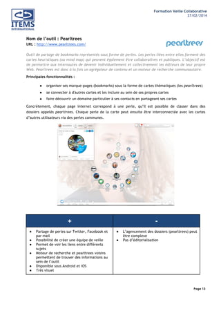 Formation Veille Collaborative
27/02/2014
	
  

	
  
	
  

Nom de l’outil : Pearltrees
URL : http://www.pearltrees.com/
Outil de partage de bookmarks représentés sous forme de perles. Les perles liées entre elles forment des
cartes heuristiques (ou mind map) qui peuvent également être collaboratives et publiques. L’objectif est
de permettre aux internautes de devenir individuellement et collectivement les éditeurs de leur propre
Web. Pearltrees est donc à la fois un agrégateur de contenu et un moteur de recherche communautaire.
Principales fonctionnalités :
●

organiser ses marque-pages (bookmarks) sous la forme de cartes thématiques (les pearltrees)

●

se connecter à d'autres cartes et les inclure au sein de ses propres cartes

●

faire découvrir un domaine particulier à ses contacts en partageant ses cartes

Concrètement, chaque page internet correspond à une perle, qu’il est possible de classer dans des
dossiers appelés pearltrees. Chaque perle de la carte peut ensuite être interconnectée avec les cartes
d’autres utilisateurs via des perles communes.

+
●
●
●
●
●
●

Partage de perles sur Twitter, Facebook et
par mail
Possibilité de créer une équipe de veille
Permet de voir les liens entre différents
sujets
Moteur de recherche et pearltrees voisins
permettent de trouver des informations au
sein de l’outil
Disponible sous Android et iOS
Très visuel

●
●

L’agencement des dossiers (pearltrees) peut
être complexe
Pas d’éditorialisation

Page 13
	
  

	
  

 