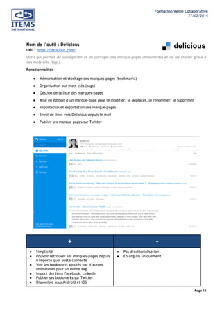 Formation Veille Collaborative
27/02/2014
	
  

	
  
	
  

Nom de l’outil : Delicious
URL : https://delicious.com/
Outil qui permet de sauvegarder et de partager des marque-pages (bookmarks) et de les classer grâce à
des mots-clés (tags).
Fonctionnalités :
●

Mémorisation et stockage des marques-pages (bookmarks)

●

Organisation par mots-clés (tags)

●

Gestion de la liste des marques-pages

●

Mise en édition d’un marque-page pour le modifier, le déplacer, le renommer, le supprimer

●

Importation et exportation des marque-pages

●

Envoi de liens vers Delicious depuis le mail

●

Publier ses marque-pages sur Twitter

+
●
●
●
●
●
●

Simplicité
Pouvoir retrouver ses marques-pages depuis
n'importe quel poste connecté
Voir les bookmarks ajoutés par d’autres
utilisateurs pour un même tag
Import des liens Facebook, LinkedIn
Publier ses bookmarks sur Twitter
Disponible sous Android et iOS

●
●

Pas d’éditorialisation
En anglais uniquement

Page 15
	
  

	
  

 