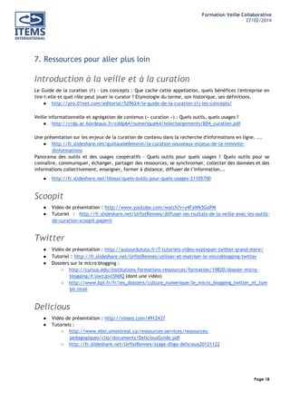 Formation Veille Collaborative
27/02/2014
	
  

	
  
	
  

7. Ressources pour aller plus loin

Introduction à la veille et à la curation
Le Guide de la curation (1) - Les concepts : Que cache cette appellation, quels bénéfices l'entreprise en
tire-t-elle et quel rôle peut jouer le curator ? Etymologie du terme, son historique, ses définitions.
● http://pro.01net.com/editorial/529624/le-guide-de-la-curation-(1)-les-concepts/
Veille informationnelle et agrégation de contenus (« curation ») : Quels outils, quels usages ?
● http://crdp.ac-bordeaux.fr/cddp64/numerique64/telechargements/B04_curation.pdf
Une présentation sur les enjeux de la curation de contenu dans la recherche d'informations en ligne. ...
● http://fr.slideshare.net/guillaume6monin/la-curation-nouveaux-enjeux-de-la-remontedinformations
Panorama des outils et des usages coopératifs - Quels outils pour quels usages ? Quels outils pour se
connaître, communiquer, échanger, partager des ressources, se synchroniser, collecter des données et des
informations collectivement, enseigner, former à distance, diffuser de l’information...
●

http://fr.slideshare.net/lilious/quels-outils-pour-quels-usages-21105700

Scoopit
●
●

Vidéo de présentation : http://www.youtube.com/watch?v=y4FaWk5GoPM
Tutoriel : http://fr.slideshare.net/UrfistRennes/diffuser-les-rsultats-de-la-veille-avec-les-outilsde-curation-scoopit-paperli

Twitter
●
●
●

Vidéo de présentation : http://autourdututo.fr/7-tutoriels-video-expliquer-twitter-grand-mere/
Tutoriel : http://fr.slideshare.net/UrfistRennes/utiliser-et-matriser-le-microblogging-twitter
Dossiers sur le micro blogging :
○ http://cursus.edu/institutions-formations-ressources/formation/19820/dossier-microblogging/#.UwzJpvl5N0Q (dont une vidéo)
○ http://www.bpi.fr/fr/les_dossiers/culture_numerique/le_micro_blogging_twitter_et_tum
blr.html

Delicious
●
●

Vidéo de présentation : http://vimeo.com/4912437
Tutoriels :
○ http://www.ebsi.umontreal.ca/ressources-services/ressourcespedagogiques/clip/documents/DeliciousGuide.pdf
○ http://fr.slideshare.net/UrfistRennes/stage-diigo-delicious20121122

Page 18
	
  

	
  

 
