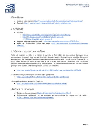 Formation Veille Collaborative
27/02/2014
	
  

	
  
	
  

Pearltree
●
●

Vidéo de présentation : http://www.bpmultimedia.fr/formationtice/captivate/pearltrees/
Tutoriel : http://www.ac-nice.fr/docazur/IMG/ppt/tutoriel_pearltrees.ppt

Facebook
●

●
●

Tutoriels :
○ http://easy-socialmedia.com/vos-premiers-pas-en-webmarketing/
○ http://fr.slideshare.net/wiredrobotic/tutoriel-facebook17413455?v=default&b=&from_search=12
Vidéo de présentation de Facebook : http://www.youtube.com/watch?v=D7-BYTcO-us
Vidéo de présentation d’une fan page :http://autourdututo.fr/comment-ouvrir-fan-pagefacebook/

Liste de ressources vidéos
Veille et curation en vidéo : la notion de curation a fait l'objet de bon nombre d'analyses et de
commentaires regroupés pour une partie d'entre eux par Béatrice Foenix-Riou sur son blog Rechercheeveillee.com. Une pléthore d'outils se trouve désormais estampillée avec cette étiquette. Chacune de ces
applications requiert un temps d'adaptation et de prise en main parfois conséquent pour l'utilisateur
désirant bénéficier des fonctionnalités du service désiré. Les tutoriels vidéos constituent une solution bien
pratique pour faciliter cette appropriation. En voici une sélection.
●

http://cursus.edu/dossiers-articles/articles/19828/veille-curation-videos#.UwtH1fl5N0Q

7 tutoriels vidéo pour expliquer Twitter à votre grand-mère !
● http://autourdututo.fr/7-tutoriels-video-expliquer-twitter-grand-mere/
10 tutoriels vidéo pour apprendre Facebook
● http://autourdututo.fr/10-tutoriels-video-pour-apprendre-facebook/

Autres ressources
●

●

Compteur réseaux sociaux : https://tricider.com/en/brainstorming/19wrZ
Brainstorming collaboratif sur les avantages et inconvénients de chaque outil de veille :

https://tricider.com/en/brainstorming/19wrZ

Page 19
	
  

	
  

 