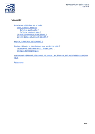 Formation Veille Collaborative
27/02/2014
	
  

	
  
	
  

SOMMAIRE
Introduction généraliste sur la veille
Veille, curation : kézako ?
Qu’est ce que la veille ?
Qu’est ce que la curation ?
La veille collaborative : quels enjeux ?
La veille collaborative : quels objectifs ?
Et vous, quelles sont vos pratiques ?
Quelles méthodes et organisations pour une bonne veille ?
La démarche de curation en 5+1 étapes clés :
Quelques bonnes pratiques
Comment récupérer des informations sur internet : les outils que nous avons sélectionnés pour
vous.
Ressources

Page 2
	
  

	
  

 