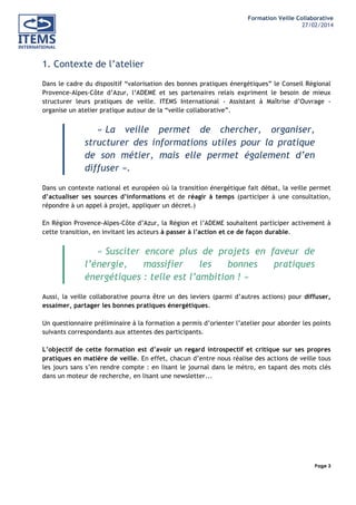Formation Veille Collaborative
27/02/2014
	
  

	
  
	
  

1. Contexte de l’atelier
Dans le cadre du dispositif “valorisation des bonnes pratiques énergétiques” le Conseil Régional
Provence-Alpes-Côte d’Azur, l’ADEME et ses partenaires relais expriment le besoin de mieux
structurer leurs pratiques de veille. ITEMS International - Assistant à Maîtrise d’Ouvrage organise un atelier pratique autour de la “veille collaborative”.

« La veille permet de chercher, organiser,
structurer des informations utiles pour la pratique
de son métier, mais elle permet également d’en
diffuser ».
Dans un contexte national et européen où la transition énergétique fait débat, la veille permet
d’actualiser ses sources d’informations et de réagir à temps (participer à une consultation,
répondre à un appel à projet, appliquer un décret.)
En Région Provence-Alpes-Côte d’Azur, la Région et l’ADEME souhaitent participer activement à
cette transition, en invitant les acteurs à passer à l’action et ce de façon durable.

« Susciter encore plus de projets en faveur de
l’énergie,
massifier
les
bonnes
pratiques
énergétiques : telle est l’ambition ! »
Aussi, la veille collaborative pourra être un des leviers (parmi d’autres actions) pour diffuser,
essaimer, partager les bonnes pratiques énergétiques.
Un questionnaire préliminaire à la formation a permis d’orienter l’atelier pour aborder les points
suivants correspondants aux attentes des participants.
L’objectif de cette formation est d’avoir un regard introspectif et critique sur ses propres
pratiques en matière de veille. En effet, chacun d’entre nous réalise des actions de veille tous
les jours sans s’en rendre compte : en lisant le journal dans le métro, en tapant des mots clés
dans un moteur de recherche, en lisant une newsletter...

Page 3
	
  

	
  

 