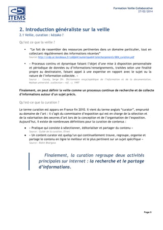 Formation Veille Collaborative
27/02/2014
	
  

	
  
	
  

2. Introduction généraliste sur la veille
2.1 Veille, curation : kézako ?
Qu’est ce que la veille ?
•

“Le fait de rassembler des ressources pertinentes dans un domaine particulier, tout en
collectant régulièrement des informations récentes”
Source: http://crdp.ac-bordeaux.fr/cddp64/numerique64/telechargements/B04_curation.pdf

•

« Processus continu et dynamique faisant l’objet d’une mise à disposition personnalisée
et périodique de données ou d’informations/renseignements, traitées selon une finalité
propre au destinataire, faisant appel à une expertise en rapport avec le sujet ou la
nature de l’information collectée. »
Source : Cacaly, Serge Dir. Dictionnaire encyclopédique de l’information et de la documentation.
Nathan université. (collection « réf. »). 1997

Finalement, on peut définir la veille comme un processus continue de recherche et de collecte
d’informations autour d’un sujet précis.

Qu’est-ce que la curation ?
Le terme curation est apparu en France fin 2010. Il vient du terme anglais “curator”, emprunté
au domaine de l’art : il s’agit du commissaire d’exposition qui est en charge de la sélection et
de la valorisation des oeuvres d’art lors de la conception et de l’organisation de l’exposition.
Aujourd’hui, il existe de nombreuses définitions pour la curation de contenus :
●

« Pratique qui consiste à sélectionner, éditorialiser et partager du contenu »

●

« Un content curator est quelqu’un qui continuellement trouve, regroupe, organise et
partage le contenu en ligne le meilleur et le plus pertinent sur un sujet spécifique »

Source : Guide de la curation, 01net

Source : Rohit Bhargava

Finalement, la curation regroupe deux activités
principales sur internet : la recherche et le partage
d’informations.

Page 5
	
  

	
  

 