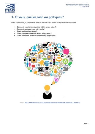 Formation Veille Collaborative
27/02/2014
	
  

	
  
	
  

3. Et vous, quelles sont vos pratiques ?
Avant toute chose, il convient de faire un état des lieux de vos pratiques et de vos usages.
•
•
•
•
•

Comment vous tenez-vous informé(e) sur un sujet ?
Comment partagez-vous votre veille ?
Quels outils utilisez-vous ?
Quels comptes / sites spécialisés suivez-vous ?
Quels avantages, quels inconvénients y voyez-vous ?

Source : http://www.netpublic.fr/2012/10/curation-publication-automatique-70-services/ - more-6321

	
  
	
  
	
  
	
  

Page 7
	
  

	
  

 
