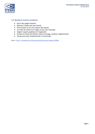 Formation Veille Collaborative
27/02/2014
	
  

	
  
	
  

4.2 Quelques bonnes pratiques
●
●
●
●
●
●
●

Partir des usages existants
Démarrer simple avec peu d'outils
Faire évoluer au fur et à mesure des besoins
Co-créer les outils et les règles du jeu avec le groupe
Soigner l'aspect graphique et l'ergonomie
Prendre le temps d'entretenir (faire le ménage, jardiner) régulièrement
Ne pas avoir peur d'expérimenter et de bricoler

Source : http://fr.slideshare.net/lilious/quels-outils-pour-quels-usages-21105700

Page 9
	
  

	
  

 